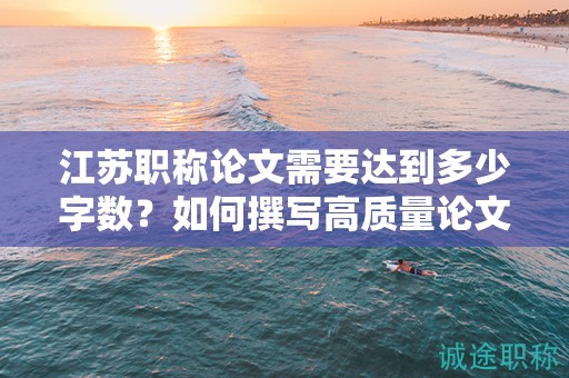 江蘇職稱論文需要達(dá)到多少字?jǐn)?shù)？如何撰寫高質(zhì)量論文？