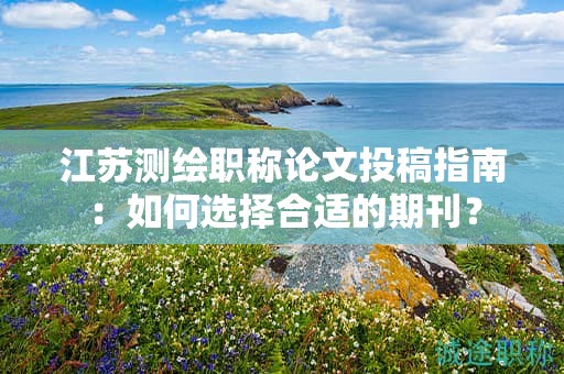 江蘇測(cè)繪職稱論文投稿指南：如何選擇合適的期刊？