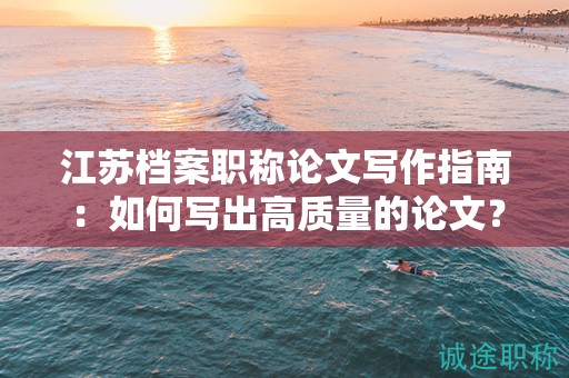 江蘇檔案職稱論文寫作指南：如何寫出高質(zhì)量的論文？