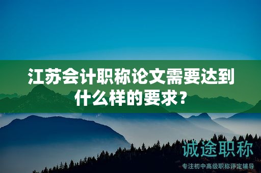 江蘇會(huì)計(jì)職稱論文需要達(dá)到什么樣的要求？