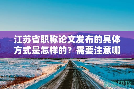 江蘇省職稱論文發(fā)布的具體方式是怎樣的？需要注意哪些事項？