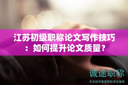 江蘇初級職稱論文寫作技巧：如何提升論文質(zhì)量？