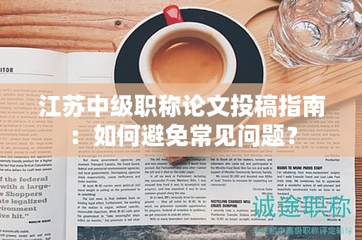 江蘇中級(jí)職稱論文投稿指南：如何避免常見問題？