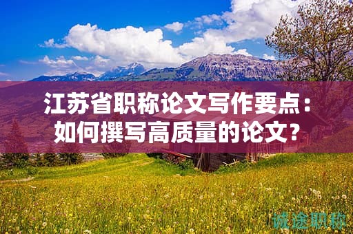 江蘇省職稱論文寫作要點(diǎn)：如何撰寫高質(zhì)量的論文？