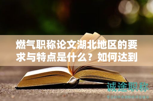 燃?xì)饴毞Q論文湖北地區(qū)的要求與特點(diǎn)是什么？如何達(dá)到標(biāo)準(zhǔn)？