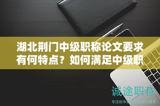湖北荊門中級職稱論文要求有何特點？如何滿足中級職稱評審標準？