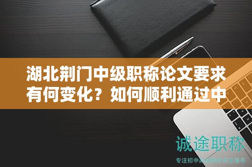 湖北荊門中級職稱論文要求有何變化？如何順利通過中級評審？