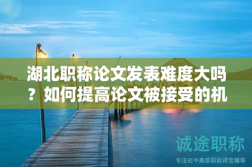 湖北職稱論文發(fā)表難度大嗎？如何提高論文被接受的機會？