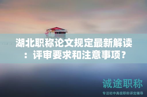 湖北職稱論文規(guī)定最新解讀：評(píng)審要求和注意事項(xiàng)？