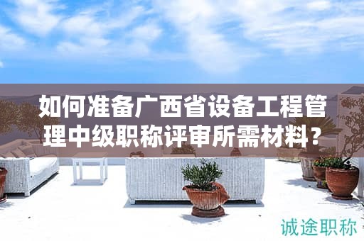 如何準備廣西省設備工程管理中級職稱評審所需材料？