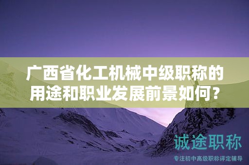 廣西省化工機械中級職稱的用途和職業(yè)發(fā)展前景如何？值得申報嗎？