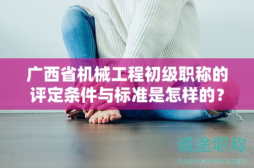 廣西省機械工程初級職稱的評定條件與標準是怎樣的？如何提高評定水平？