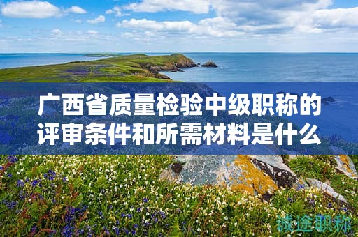 廣西省質量檢驗中級職稱的評審條件和所需材料是什么？