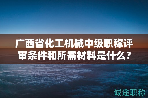 廣西省化工機械中級職稱評審條件和所需材料是什么？如何準備？