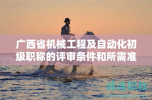 廣西省機(jī)械工程及自動化初級職稱的評審條件和所需準(zhǔn)備的材料是什么？如何準(zhǔn)備？