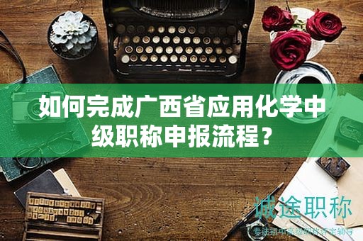 如何完成廣西省應用化學中級職稱申報流程？