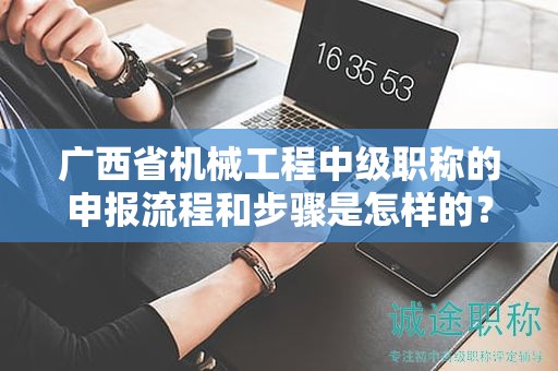 廣西省機(jī)械工程中級(jí)職稱的申報(bào)流程和步驟是怎樣的？需要注意哪些事項(xiàng)？
