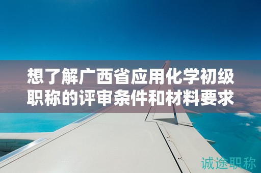 想了解廣西省應用化學初級職稱的評審條件和材料要求嗎？