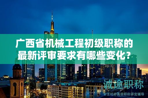 廣西省機械工程初級職稱的最新評審要求有哪些變化？如何適應新要求？