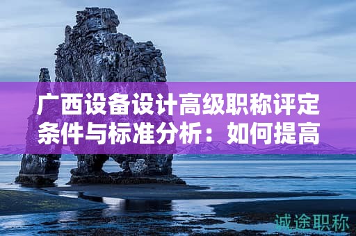 廣西設(shè)備設(shè)計高級職稱評定條件與標(biāo)準(zhǔn)分析：如何提高評定水平？