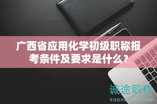 廣西省應(yīng)用化學(xué)初級職稱報考條件及要求是什么？