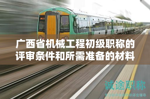 廣西省機械工程初級職稱的評審條件和所需準備的材料是什么？如何準備？