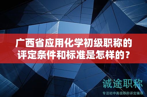 廣西省應(yīng)用化學(xué)初級職稱的評定條件和標(biāo)準(zhǔn)是怎樣的？