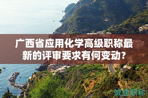 廣西省應(yīng)用化學(xué)高級職稱最新的評審要求有何變動？