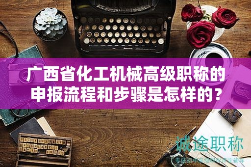 廣西省化工機(jī)械高級(jí)職稱的申報(bào)流程和步驟是怎樣的？需要注意哪些事項(xiàng)？