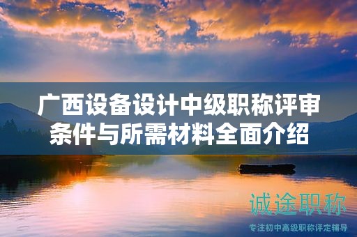 廣西設(shè)備設(shè)計中級職稱評審條件與所需材料全面介紹