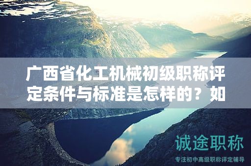 廣西省化工機械初級職稱評定條件與標準是怎樣的？如何提高評定水平？