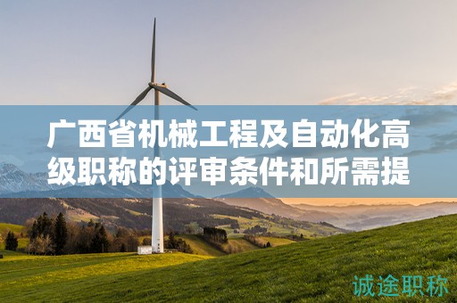 廣西省機械工程及自動化高級職稱的評審條件和所需提交的材料是什么？如何準備？