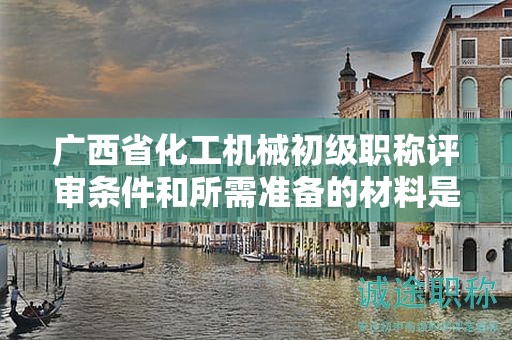 廣西省化工機(jī)械初級(jí)職稱評(píng)審條件和所需準(zhǔn)備的材料是什么？如何準(zhǔn)備？