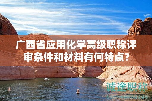 廣西省應(yīng)用化學(xué)高級職稱評審條件和材料有何特點(diǎn)？