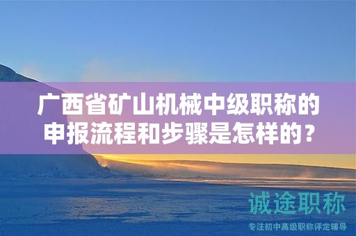 廣西省礦山機(jī)械中級(jí)職稱的申報(bào)流程和步驟是怎樣的？需要注意哪些事項(xiàng)？