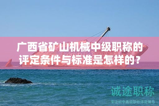 廣西省礦山機械中級職稱的評定條件與標準是怎樣的？如何提高評定水平？