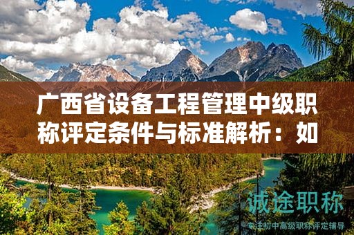廣西省設(shè)備工程管理中級(jí)職稱評(píng)定條件與標(biāo)準(zhǔn)解析：如何提升評(píng)定水平？