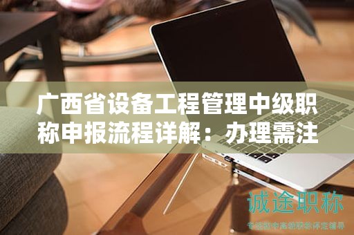 廣西省設(shè)備工程管理中級職稱申報流程詳解：辦理需注意哪些事項？
