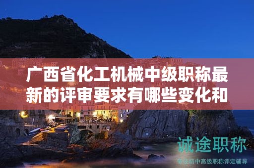 廣西省化工機(jī)械中級(jí)職稱最新的評審要求有哪些變化和調(diào)整？如何應(yīng)對？