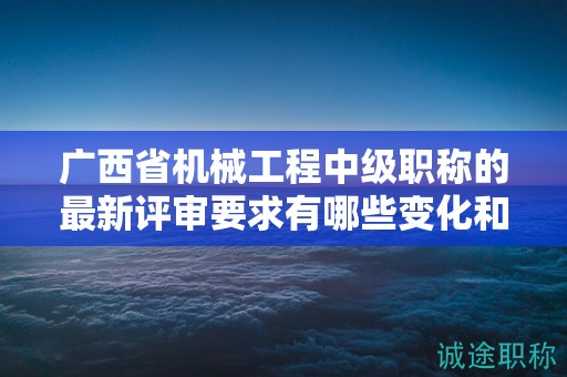 廣西省機(jī)械工程中級職稱的最新評審要求有哪些變化和調(diào)整？如何應(yīng)對？