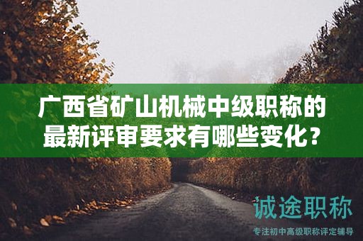 廣西省礦山機械中級職稱的最新評審要求有哪些變化？如何應對？