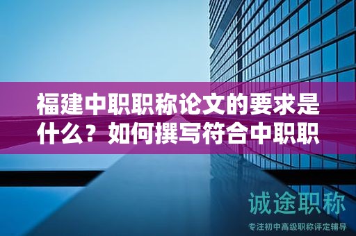 福建中職職稱(chēng)論文的要求是什么？如何撰寫(xiě)符合中職職稱(chēng)評(píng)審標(biāo)準(zhǔn)的論文？