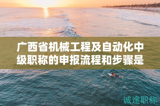 廣西省機械工程及自動化中級職稱的申報流程和步驟是怎樣的？需要注意哪些事項？
