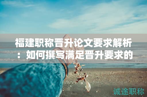 福建職稱(chēng)晉升論文要求解析：如何撰寫(xiě)滿足晉升要求的職稱(chēng)論文？