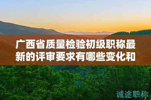 廣西省質(zhì)量檢驗初級職稱最新的評審要求有哪些變化和更新？如何應(yīng)對？