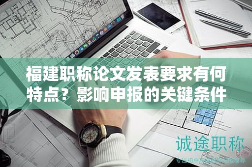 福建職稱(chēng)論文發(fā)表要求有何特點(diǎn)？影響申報(bào)的關(guān)鍵條件是什么？