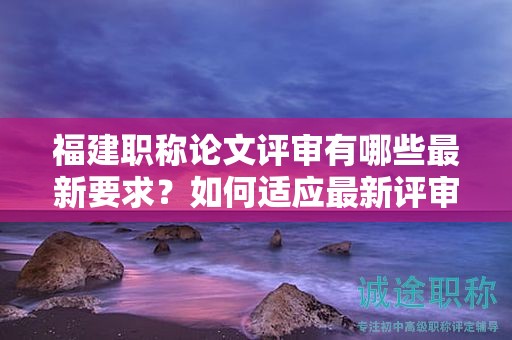 福建職稱論文評審有哪些最新要求？如何適應(yīng)最新評審標(biāo)準(zhǔn)？