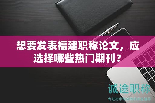 想要發(fā)表福建職稱論文，應選擇哪些熱門期刊？
