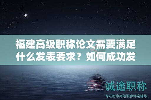 福建高級(jí)職稱論文需要滿足什么發(fā)表要求？如何成功發(fā)表高級(jí)職稱論文？