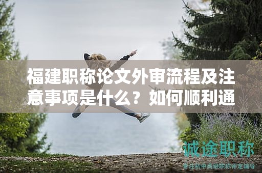 福建職稱論文外審流程及注意事項是什么？如何順利通過外審？